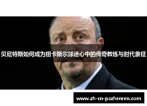 贝尼特斯如何成为纽卡斯尔球迷心中的传奇教练与时代象征