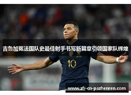 吉鲁加冕法国队史最佳射手书写新篇章引领国家队辉煌