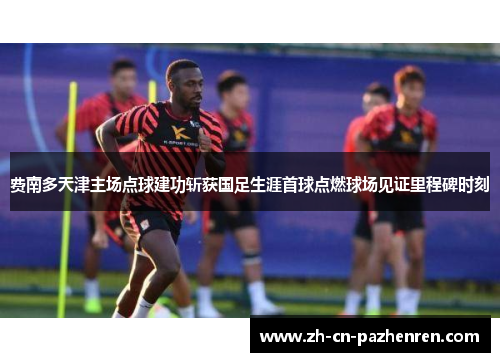 费南多天津主场点球建功斩获国足生涯首球点燃球场见证里程碑时刻